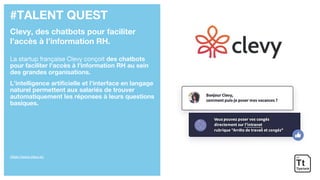 #TALENT QUEST
Clevy, des chatbots pour faciliter
l’accès à l’information RH.
La startup française Clevy conçoit des chatbots
pour faciliter l'accès à l'information RH au sein
des grandes organisations.
L’intelligence artificielle et l’interface en langage
naturel permettent aux salariés de trouver
automatiquement les réponses à leurs questions
basiques.
https://www.clevy.io/
 