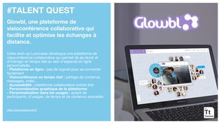 #TALENT QUEST
Glowbl, une plateforme de
visioconférence collaborative qui
facilite et optimise les échanges à
distance.
Cette start-up Lyonnaise développe une plateforme de
visioconférence collaborative qui permet de se réunir et
d’interagir en temps réel au sein d’espaces en ligne
personnalisés.
- Plateforme en ligne : pas de logiciel pour se connecter
facilement
- Visioconférence en temps réel : partage de contenus,
messages, vidéo…
- Accessibilité : plateforme collaborative mobile first
- Personnalisation graphique de la plateforme
- Personnalisation dans les usages : autant de
participants, d’usages, de temps et de contenus souhaités
https://www.glowbl.com/fr/
 
