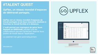 #TALENT QUEST
UpFlex, un réseau mondial d’espaces
de télétravail partagés.
UpFlex est un réseau mondial d’espaces de
travail partagés et de lieux innovants destinés à
favoriser le travail flexible et à distance.
L’outil permet aux managers de gérer leurs
équipes en télétravail, pendant que les
collaborateurs peuvent facilement réserver leurs
postes de travail depuis l’application.
Le paiement est géré automatiquement.
https://upflex.com/
 