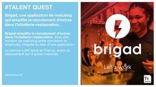 #TALENT QUEST
Brigad, une application de matching
qui simplifie le recrutement d’extras
dans l’hôtellerie-restauration.
Brigad simplifie le recrutement d’extras
dans l'hôtellerie-restauration, avec une
solution de matching entre recruteurs et
employés, intégrée au sein d’une application.
Le service a été lancé en France, avant un
déploiement sur d’autres marchés.
https://brigad.co/fr-FR
 