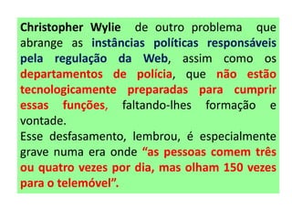 Christopher Wylie de outro problema que
abrange as instâncias políticas responsáveis
pela regulação da Web, assim como os
departamentos de polícia, que não estão
tecnologicamente preparadas para cumprir
essas funções, faltando-lhes formação e
vontade.
Esse desfasamento, lembrou, é especialmente
grave numa era onde “as pessoas comem três
ou quatro vezes por dia, mas olham 150 vezes
para o telemóvel”.
 