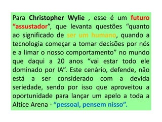 Para Christopher Wylie , esse é um futuro
“assustador”, que levanta questões “quanto
ao significado de ser um humano, quando a
tecnologia começar a tomar decisões por nós
e a limar o nosso comportamento” no mundo
que daqui a 20 anos “vai estar todo ele
dominado por IA”. Este cenário, defende, não
está a ser considerado com a devida
seriedade, sendo por isso que aproveitou a
oportunidade para lançar um apelo a toda a
Altice Arena - “pessoal, pensem nisso”.
 