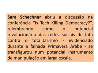 Sam Schechner abriu a discussão na
conferência “Is Tech Killing Democracy?”,
relembrando como o potencial
revolucionário das redes sociais de luta
contra o totalitarismo - evidenciado
durante a falhada Primavera Árabe - se
transfigurou num potencial instrumento
de manipulação em larga escala.
 