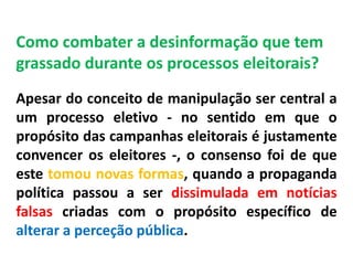 Como combater a desinformação que tem
grassado durante os processos eleitorais?
Apesar do conceito de manipulação ser central a
um processo eletivo - no sentido em que o
propósito das campanhas eleitorais é justamente
convencer os eleitores -, o consenso foi de que
este tomou novas formas, quando a propaganda
política passou a ser dissimulada em notícias
falsas criadas com o propósito específico de
alterar a perceção pública.
 