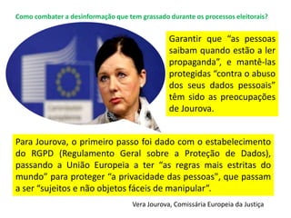 Garantir que “as pessoas
saibam quando estão a ler
propaganda”, e mantê-las
protegidas “contra o abuso
dos seus dados pessoais”
têm sido as preocupações
de Jourova.
Para Jourova, o primeiro passo foi dado com o estabelecimento
do RGPD (Regulamento Geral sobre a Proteção de Dados),
passando a União Europeia a ter “as regras mais estritas do
mundo” para proteger “a privacidade das pessoas", que passam
a ser “sujeitos e não objetos fáceis de manipular”.
Vera Jourova, Comissária Europeia da Justiça
Como combater a desinformação que tem grassado durante os processos eleitorais?
 
