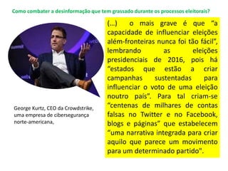(…) o mais grave é que “a
capacidade de influenciar eleições
além-fronteiras nunca foi tão fácil”,
lembrando as eleições
presidenciais de 2016, pois há
“estados que estão a criar
campanhas sustentadas para
influenciar o voto de uma eleição
noutro país”. Para tal criam-se
“centenas de milhares de contas
falsas no Twitter e no Facebook,
blogs e páginas” que estabelecem
“uma narrativa integrada para criar
aquilo que parece um movimento
para um determinado partido".
George Kurtz, CEO da Crowdstrike,
uma empresa de cibersegurança
norte-americana,
Como combater a desinformação que tem grassado durante os processos eleitorais?
 
