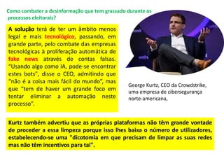A solução terá de ter um âmbito menos
legal e mais tecnológico, passando, em
grande parte, pelo combate das empresas
tecnológicas à proliferação automática de
fake news através de contas falsas.
“Usando algo como IA, pode-se encontrar
estes bots", disse o CEO, admitindo que
“não é a coisa mais fácil do mundo”, mas
que “tem de haver um grande foco em
tentar eliminar a automação neste
processo”.
Como combater a desinformação que tem grassado durante os
processos eleitorais?
Kurtz também advertiu que as próprias plataformas não têm grande vontade
de proceder a essa limpeza porque isso lhes baixa o número de utilizadores,
estabelecendo-se uma "dicotomia em que precisam de limpar as suas redes
mas não têm incentivos para tal".
George Kurtz, CEO da Crowdstrike,
uma empresa de cibersegurança
norte-americana,
 