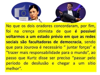 No que os dois oradores concordaram, por fim,
foi na crença otimista de que é possível
voltarmos a um estado prévio em que as redes
sociais são facultadoras de democracia, sendo
que para Jourova é necessário “ juntar forças” e
“trazer mais responsabilidade para o mundo”, ao
passo que Kurtz disse ser preciso “passar pelo
período de desilusão e chegar a um sítio
melhor”.
 