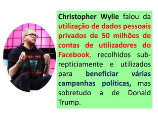 Christopher Wylie falou da
utilização de dados pessoais
privados de 50 milhões de
contas de utilizadores do
Facebook, recolhidos sub-
repticiamente e utilizados
para beneficiar várias
campanhas políticas, mas
sobretudo a de Donald
Trump.
 