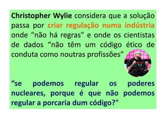 Christopher Wylie considera que a solução
passa por criar regulação numa indústria
onde “não há regras” e onde os cientistas
de dados “não têm um código ético de
conduta como noutras profissões”
“se podemos regular os poderes
nucleares, porque é que não podemos
regular a porcaria dum código?"
 