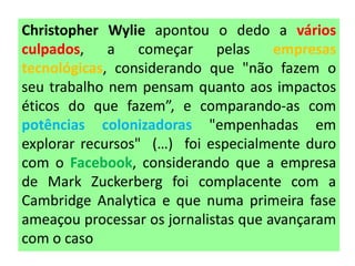 Christopher Wylie apontou o dedo a vários
culpados, a começar pelas empresas
tecnológicas, considerando que "não fazem o
seu trabalho nem pensam quanto aos impactos
éticos do que fazem”, e comparando-as com
potências colonizadoras "empenhadas em
explorar recursos" (…) foi especialmente duro
com o Facebook, considerando que a empresa
de Mark Zuckerberg foi complacente com a
Cambridge Analytica e que numa primeira fase
ameaçou processar os jornalistas que avançaram
com o caso
 