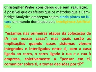 Christopher Wylie considerou que sem regulação,
é possível que os efeitos que os métodos que a Cam-
bridge Analytica empregou sejam ainda piores no fu-
turo um mundo dominado pela Inteligência Artificial
(IA).
“estamos nas primeiras etapas da colocação de
IA nas nossas casas”, mas quais serão as
implicações quando esses sistemas vierem
integrados e interligados entre si, com a casa
ligada ao carro, o carro ligado à rua e a rua à
empresa, coletivamente a “pensar em ti,
comunicar sobre ti, a tomar decisões por ti?”
 