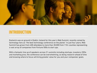 Eastwick was on ground in Dublin, Ireland for this year’s Web Summit, recently coined by
technology fans as “the best technology conference on the planet.” In just four years, Web
Summit has grown from 400 attendees to more than 30,000 from 110+ counties representing
a vast array of companies from Fortune 500s to start ups.
With a fantastic line up of speakers across 21 summits including startups, investors, CEOs
and marketing pros, the conference can be overwhelming, so doing research ahead of time
and knowing where to focus will bring greater value for you and your companies’ goals.
INTRODUCTION
 