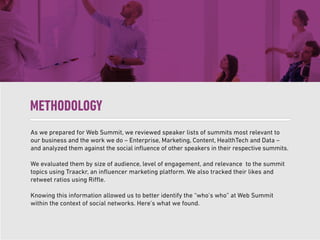 As we prepared for Web Summit, we reviewed speaker lists of summits most relevant to
our business and the work we do – Enterprise, Marketing, Content, HealthTech and Data –
and analyzed them against the social inﬂuence of other speakers in their respective summits.
We evaluated them by size of audience, level of engagement, and relevance to the summit
topics using Traackr, an inﬂuencer marketing platform. We also tracked their likes and
retweet ratios using Riffle.
Knowing this information allowed us to better identify the “who’s who” at Web Summit
within the context of social networks. Here’s what we found.
METHODOLOGY
 