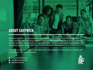 Eastwick is a tech-focused communications agency with offices in San Francisco, Silicon
Valley, and New York. We bring together research, PR, content marketing, digital marketing,
creative services, and analytics to help some of the world’s biggest technology brands – and
emerging leaders – build high-impact communications strategies.
Follow us to stay up-to-date on the latest news and insights from our team or connect with
us to discuss your next campaign:
ABOUT EASTWICK
www.eastwick.com
info@eastwick.com
@eastwickcom
 