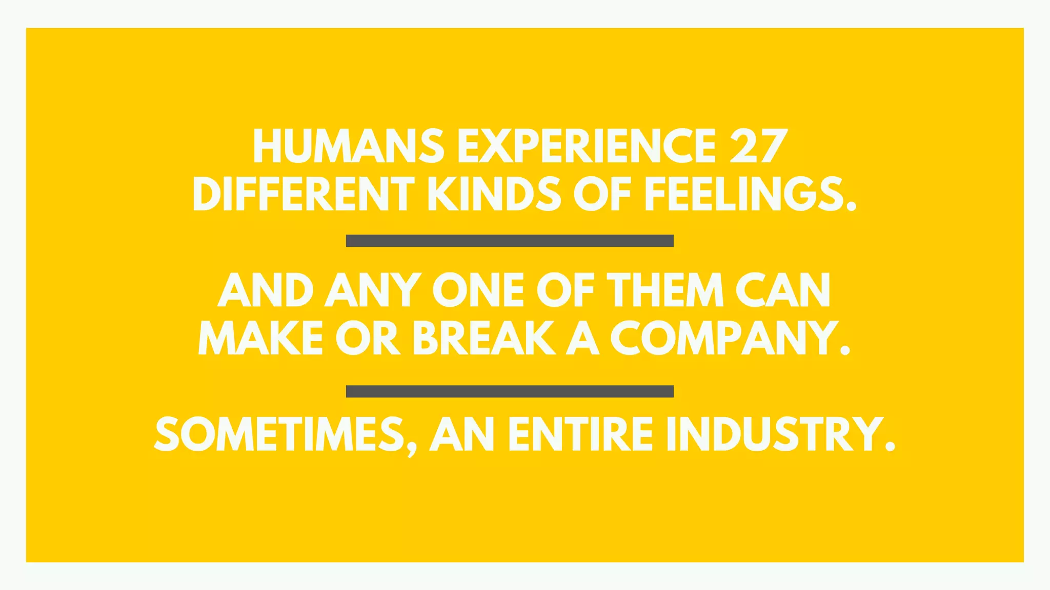 HUMANS EXPERIENCE 27
DIFFERENT KINDS OF FEELINGS.
AND ANY ONE OF THEM CAN
MAKE OR BREAK A COMPANY.
SOMETIMES, AN ENTIRE INDUSTRY.