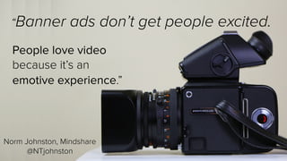 “Banner ads don’t get people excited. 
People love video 
because it’s an 
emotive experience.” 
Norm Johnston, Mindshare ...