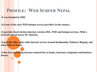 PROFILE: WEB SURFER NEPAL
•It was founded in 2002.
•It is one of the early WiFi hotspot service providers in the country .
•It provides fixed wireless internet, wireless DSL, WiFi and hotspot services. With a
network spread across 55+ districts.
•It provides fiber optic cable Internet service around Kathmandu, Pokhara, Birgunj, and
other cities of Nepal.
•It has been providing intranet connectivity to banks, insurance companies and business
houses.
 
