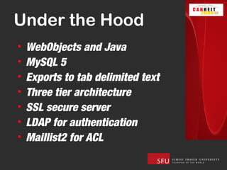 Under the Hood
•   WebObjects and Java
•   MySQL 5
•   Exports to tab delimited text
•   Three tier architecture
•   SSL secure server
•   LDAP for authentication
•   Maillist2 for ACL
 