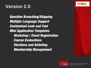 Version 2.0

•   Question Branching/Skipping
•   Multiple Language Support
•   Customized Look and Feel
•   Mini Application Templates
     • Workshop / Event Registration
     • Course Evaluations
     • Elections and Balloting
     • Membership Management
 