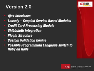 Version 2.0
•   Ajax Interfaces
•   Loosely – Coupled Service Based Modules
•   Credit Card Processing Module
•   Shibboleth Integration
•   Plugin Structure
•   Custom Validation Engine
•   Possible Programming Language switch to
    Ruby on Rails
 