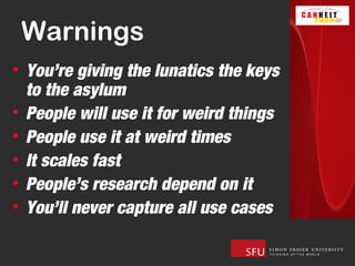 Warnings
• You’re giving the lunatics the keys
  to the asylum
• People will use it for weird things
• People use it at weird times
• It scales fast
• People’s research depend on it
• You’ll never capture all use cases
 