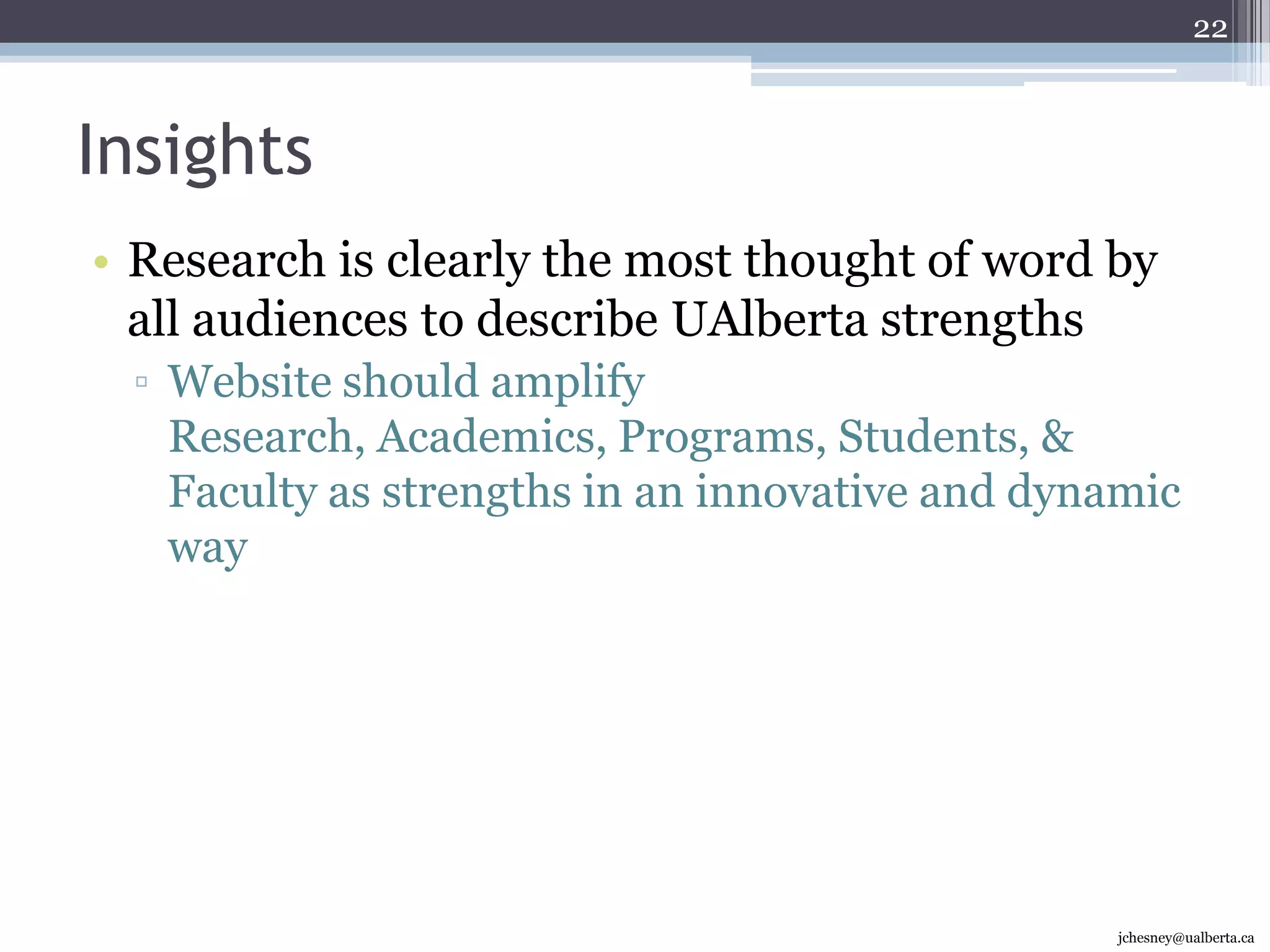 Insights72% are either negative or neutral that the site communicates what distinguishes UAlberta from its peersClear messages of UAlberta distinguishing characteristics need to be on the homepage48% are negative or neutral that the site communicates UAlberta strengths but 70% of potential students were positiveStrengths on homepage are important but not as critical as distinguishing characteristics vs. peers15jchesney@ualberta.ca