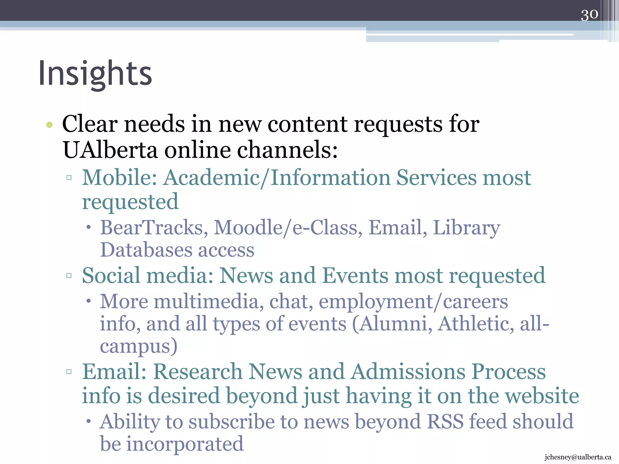 Promoting our Strengths – Audience QuotesUsability and Design“Don't worry about this! Make the website FUNCTIONAL for the people registered and for those who want more information.”“Make [the strengths] more prominent on the main page, and de-clutter the main page by creating more intuitive links/buttons…”Branding & Accomplishments“Periodically by comparing the outstanding achievement of various research and development with other universities, not just Canadian but internationally.”“Highlight awards, top rankings, recognitions of the school and faculty members.”Research“Always reflecting that the U of A differs from other institutions in the province because of its strong research base…”Feature Faculty, Staff, & Programs“The successes of the people who work here…”23(Visited in last 12 months)jchesney@ualberta.ca