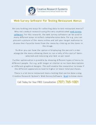 Web Survey Software For Testing Restaurant Menus
Are you looking into ways for collecting data to test restaurant menus?
Why not conduct research using the very sophisticated web survey
software. For this research, the web survey software can be used in
many different ways to collect comprehensive data. For e.g. you can
present a picture of the menu online and ask your target audience to
choose their favorite items from the menu by clicking on the items in
the image.
Further you can have the option of displaying the person’s order
alongside the menu allowing them to run a tally of the cost of items
selected and removing any item as per need.
Further optimization is possible by showing different types of menu to
different people. For e.g. with longer or shorter or no item descriptions
or different graphical designs. This will enable the researcher to know if
the different appearances lead to higher or lower total purchases.
There is a lot more restaurant menu testing that can be done using
Creative Research System’s Web Survey Software. Visit to know more.
 