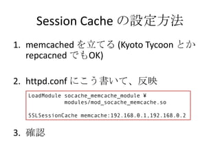 Session Cache の設定方法
1. memcached を立てる (Kyoto Tycoon とか
   repcacned でもOK)

2. httpd.conf にこう書いて、反映
  LoadModule socache_memcache_module ¥
             modules/mod_socache_memcache.so

  SSLSessionCache memcache:192.168.0.1,192.168.0.2


3. 確認
 
