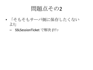 問題点その2
• 「そもそもサーバ側に保存したくない
  よ!」
 – SSLSessionTicket で解決 (ｷﾘｯ
 