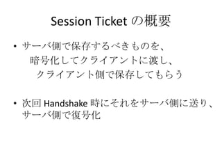 Session Ticket の概要
• サーバ側で保存するべきものを、
   暗号化してクライアントに渡し、
    クライアント側で保存してもらう

• 次回 Handshake 時にそれをサーバ側に送り、
  サーバ側で復号化
 