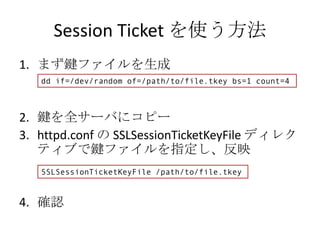 Session Ticket を使う方法
1. まず鍵ファイルを生成
   dd if=/dev/random of=/path/to/file.tkey bs=1 count=4



2. 鍵を全サーバにコピー
3. httpd.conf の SSLSessionTicketKeyFile ディレク
   ティブで鍵ファイルを指定し、反映
   SSLSessionTicketKeyFile /path/to/file.tkey


4. 確認
 