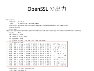 OpenSSL の出力
     :
SSL-Session:
    Protocol : TLSv1.2
    Cipher    : ECDHE-RSA-AES256-GCM-SHA384
    Session-ID: B7028F0D7D87D25E1C8DAF18A3F5A2A35DA9E30B6BB02C22F9BDC6AB961D307C
    Session-ID-ctx:
    Master-Key:
21810A476AA7DA06388B7FA0C68963600514086F835A623E3952B6F89529C4C2428FF8D5E3E839D95A47BE5E5669D06C
    Key-Arg   : None
    PSK identity: None
    PSK identity hint: None
    SRP username: None
    TLS session ticket lifetime hint: 300 (seconds)
    TLS session ticket:
    0000 - 57 48 5e db be 56 64 70-2d 07 df 2c a2 95 80 8f   WH^..Vdp-..,....
    0010 - de 11 c3 61 f1 cd d7 6a-19 8d e3 b2 2d 59 b4 56   ...a...j....-Y.V
    0020 - 09 1b 4b 0b 77 f0 36 b5-4b 11 d7 10 44 52 ae 75   ..K.w.6.K...DR.u
    0030 - 44 00 7d b2 c0 62 e8 d9-88 d2 86 e5 c3 c6 27 f2   D.}..b........'.
    0040 - 19 72 63 fc b9 6d 3b 8d-02 48 ef a5 10 94 96 f9   .rc..m;..H......
    0050 - 07 1e bd 90 7a 7b 64 81-e7 23 d4 bd 70 5e 1b f2   ....z{d..#..p^..
    0060 - 5c 18 c5 c0 a3 0a cb 5d-ce 13 0a d7 e2 82 70 34   ......]......p4
    0070 - a9 c6 e4 fe 9e 84 59 6f-84 61 84 3e 4c ad b7 d9   ......Yo.a.>L...
    0080 - f9 4a c6 c6 47 55 0f 0f-59 54 81 bb aa 9a 4c 01   .J..GU..YT....L.
    0090 - 2b 71 87 c2 2e 75 8a f8-38 8e 9f 0d 1e 9f 84 dc   +q...u..8.......
    00a0 - 3c 31 20 d9 0f 41 25 74-e8 f6 af 05 33 09 f2 b3   <1 ..A%t....3...
    00b0 - 83 21 19 38 ad 70 06 a4-46 b6 65 43 4a 12 54 71   .!.8.p..F.eCJ.Tq

   Compression: 1 (zlib compression)
 