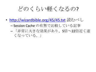 どのくらい軽くなるの?
• http://wizardbible.org/45/45.txt 読むべし
  – Session Cache の有無で比較している記事
  – 「非常に大きな効果があり、5倍～22倍近く速
    くなっている。」
 
