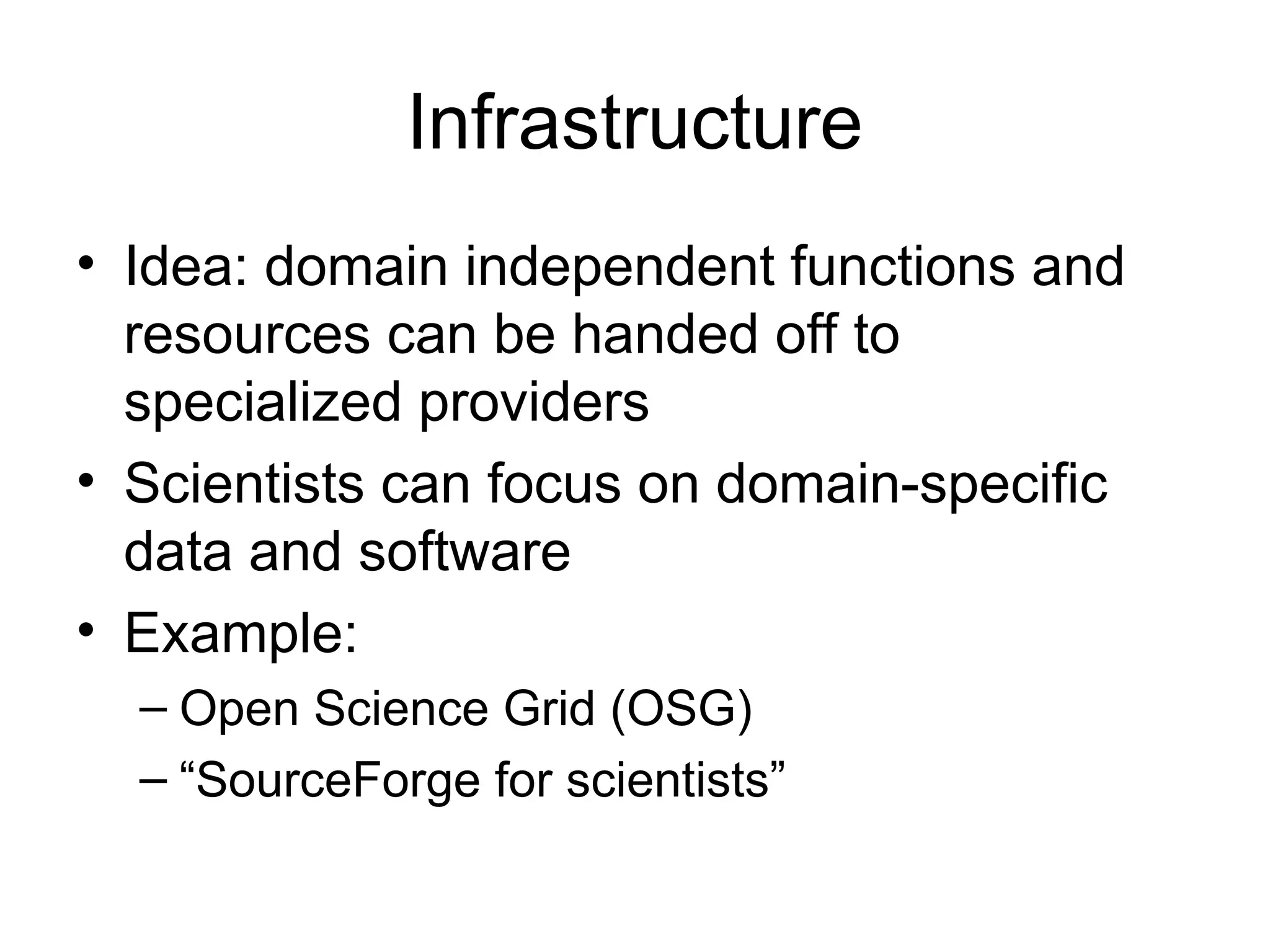 Infrastructure • Idea: domain independent functions and resources can be handed off to specialized providers • Scientists can focus on domain-specific data and software • Example: – Open Science Grid (OSG) – “SourceForge for scientists” 