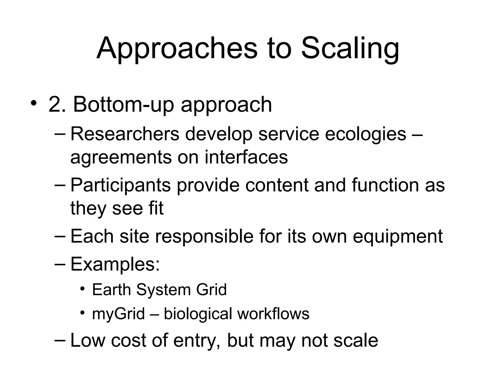 Approaches to Scaling • 2. Bottom-up approach – Researchers develop service ecologies – agreements on interfaces – Participants provide content and function as they see fit – Each site responsible for its own equipment – Examples: • Earth System Grid • myGrid – biological workflows – Low cost of entry, but may not scale 
