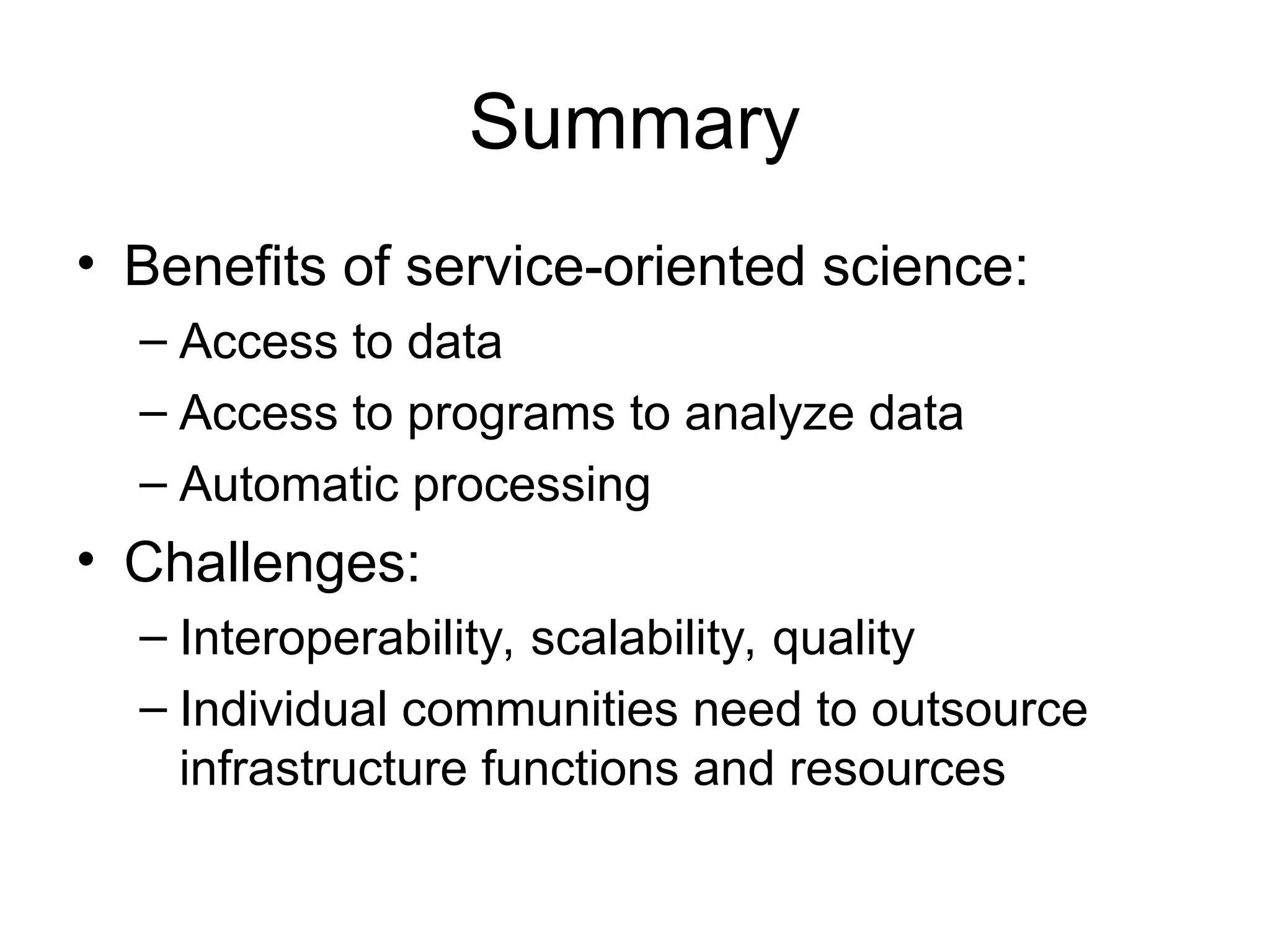Summary • Benefits of service-oriented science: – Access to data – Access to programs to analyze data – Automatic processing • Challenges: – Interoperability, scalability, quality – Individual communities need to outsource infrastructure functions and resources 