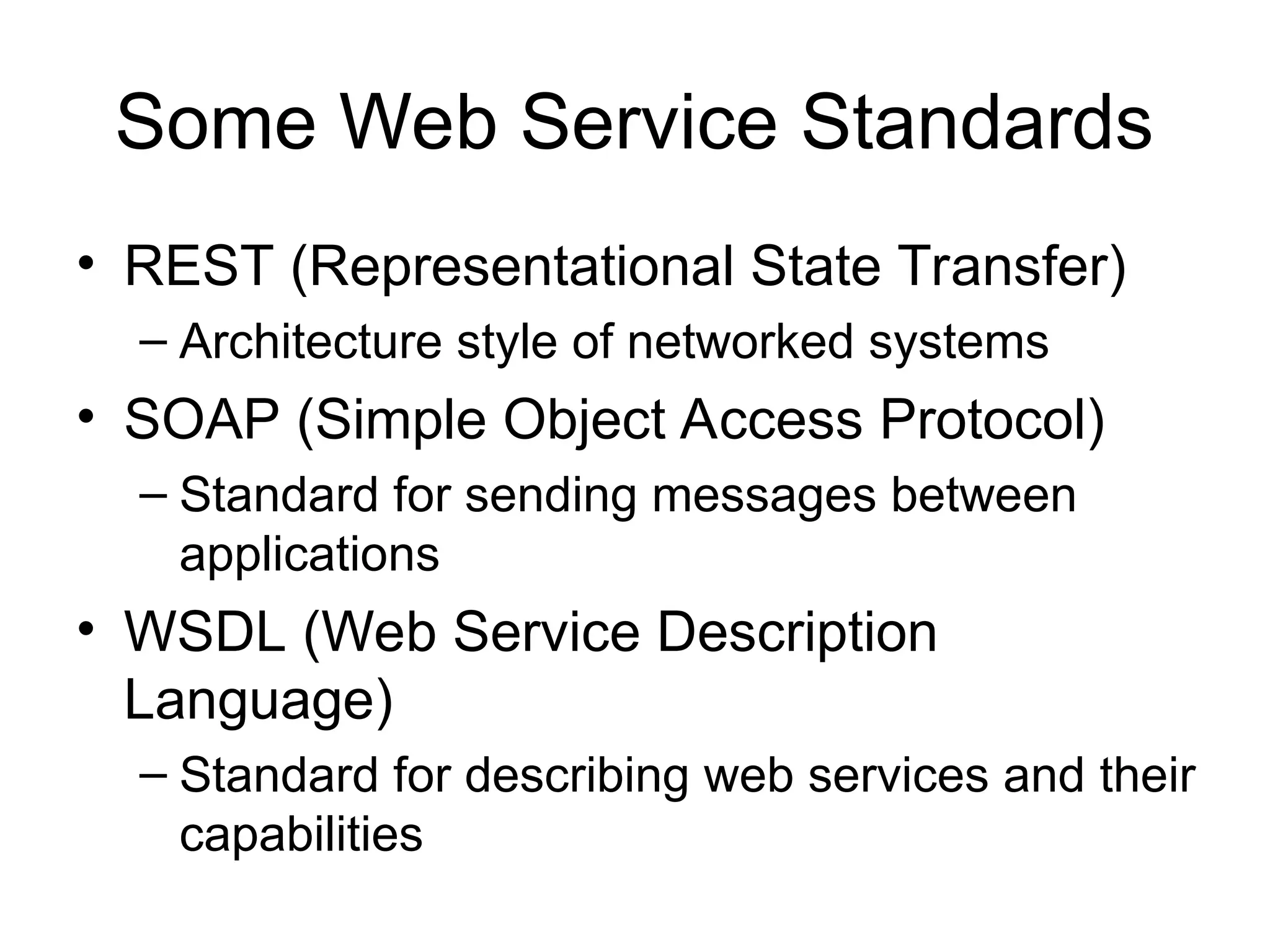 Some Web Service Standards • REST (Representational State Transfer) – Architecture style of networked systems • SOAP (Simple Object Access Protocol) – Standard for sending messages between applications • WSDL (Web Service Description Language) – Standard for describing web services and their capabilities 