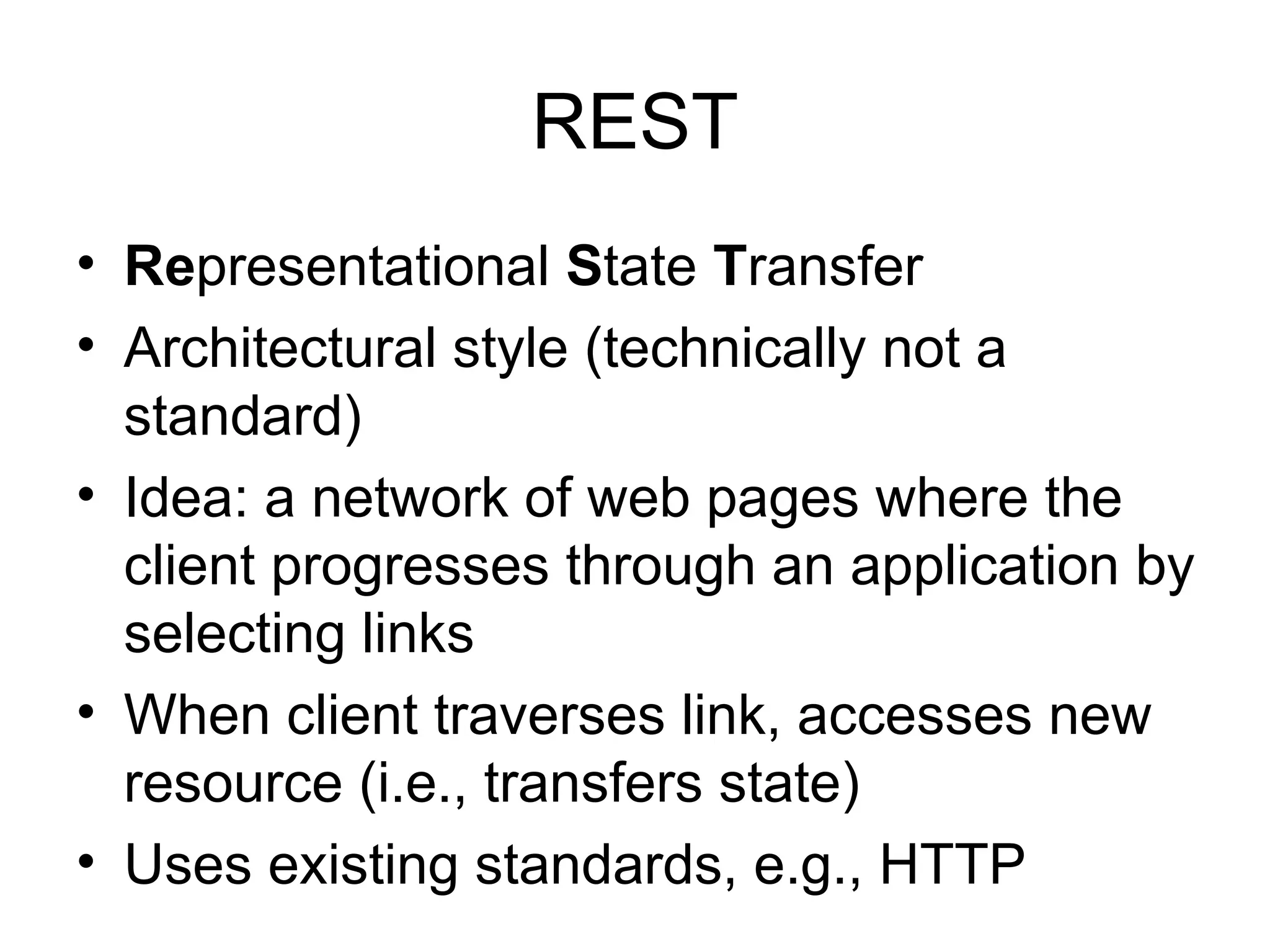 REST • Representational State Transfer • Architectural style (technically not a standard) • Idea: a network of web pages where the client progresses through an application by selecting links • When client traverses link, accesses new resource (i.e., transfers state) • Uses existing standards, e.g., HTTP 