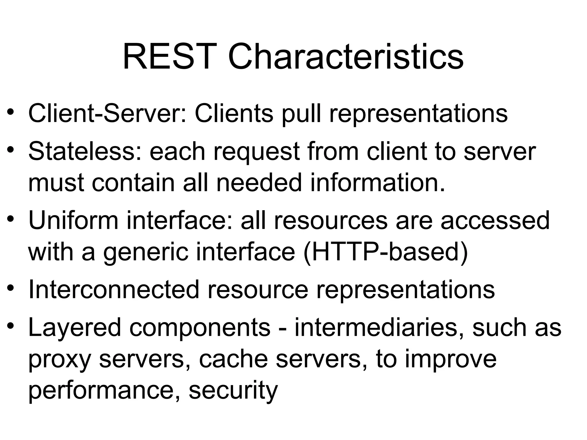 REST Characteristics • Client-Server: Clients pull representations • Stateless: each request from client to server must contain all needed information. • Uniform interface: all resources are accessed with a generic interface (HTTP-based) • Interconnected resource representations • Layered components - intermediaries, such as proxy servers, cache servers, to improve performance, security 