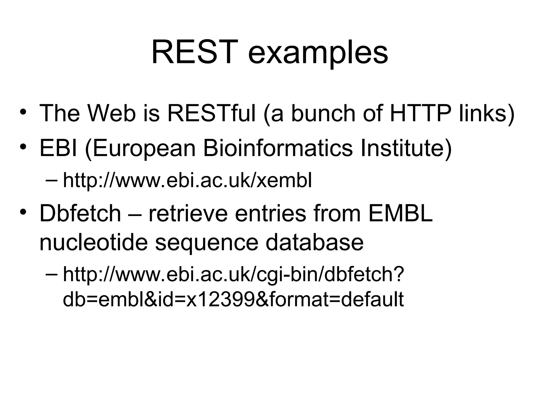 REST examples • The Web is RESTful (a bunch of HTTP links) • EBI (European Bioinformatics Institute) – http://www.ebi.ac.uk/xembl • Dbfetch – retrieve entries from EMBL nucleotide sequence database – http://www.ebi.ac.uk/cgi-bin/dbfetch? db=embl&id=x12399&format=default 