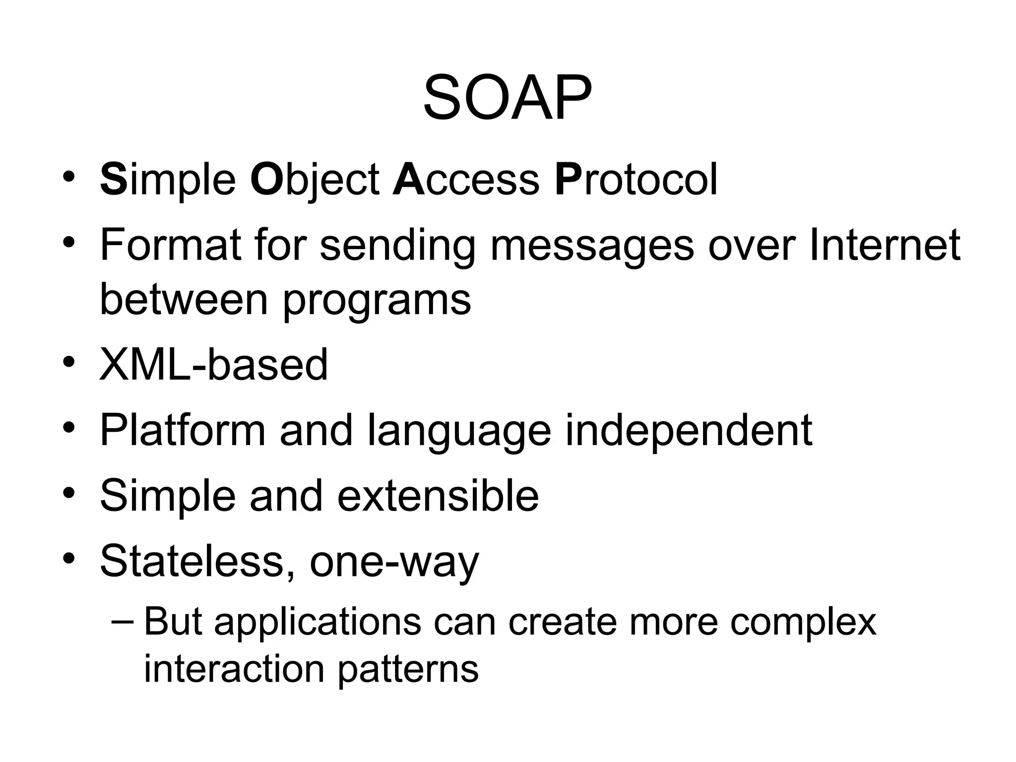SOAP • Simple Object Access Protocol • Format for sending messages over Internet between programs • XML-based • Platform and language independent • Simple and extensible • Stateless, one-way – But applications can create more complex interaction patterns 