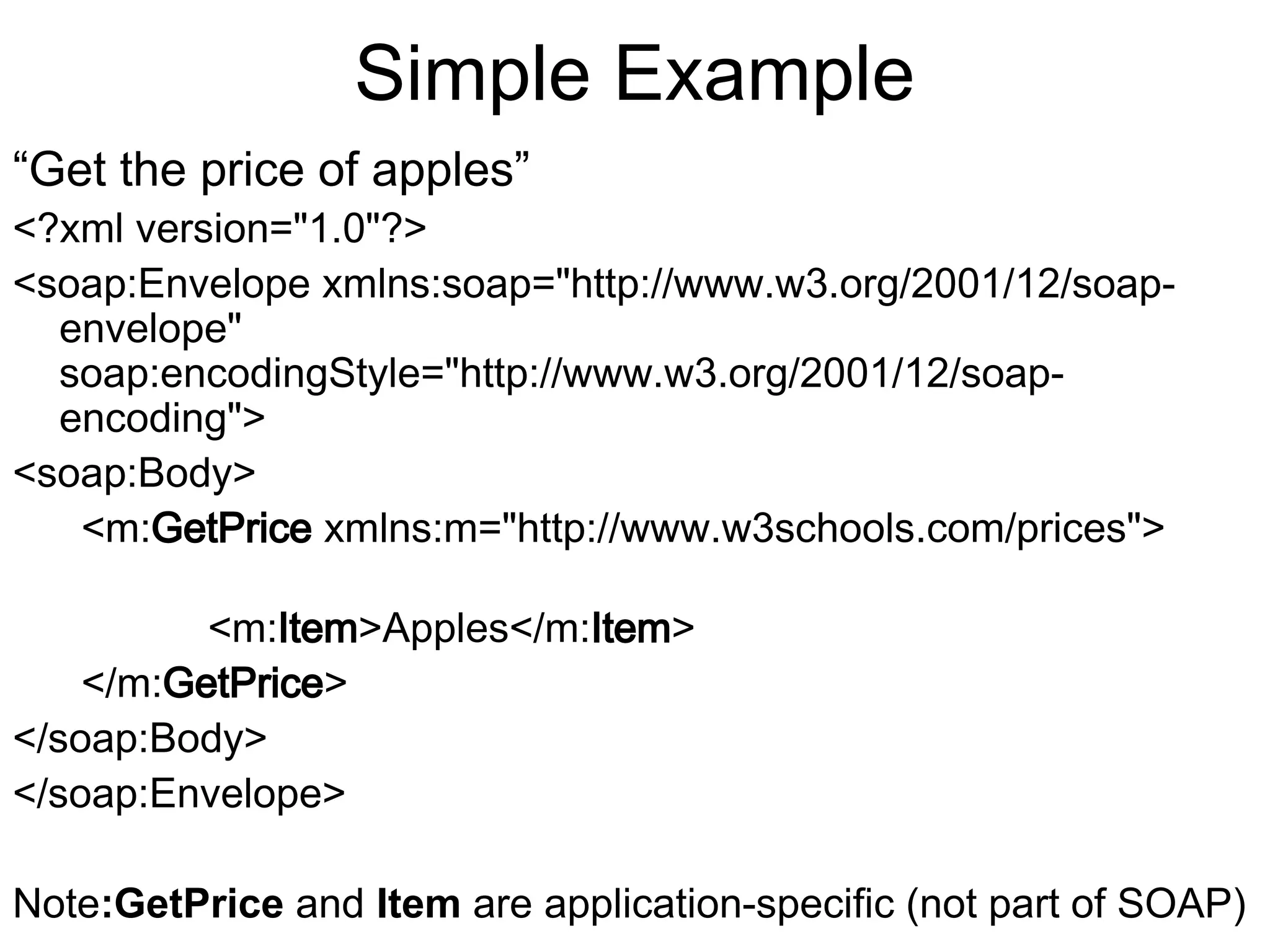 Simple Example “Get the price of apples” <?xml version="1.0"?> <soap:Envelope xmlns:soap="http://www.w3.org/2001/12/soap- envelope" soap:encodingStyle="http://www.w3.org/2001/12/soap- encoding"> <soap:Body> <m:GetPrice xmlns:m="http://www.w3schools.com/prices"> <m:Item>Apples</m:Item> </m:GetPrice> </soap:Body> </soap:Envelope> Note:GetPrice and Item are application-specific (not part of SOAP) 