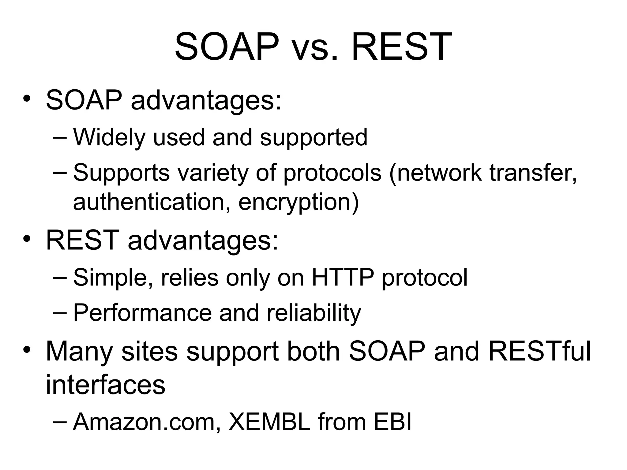 SOAP vs. REST • SOAP advantages: – Widely used and supported – Supports variety of protocols (network transfer, authentication, encryption) • REST advantages: – Simple, relies only on HTTP protocol – Performance and reliability • Many sites support both SOAP and RESTful interfaces – Amazon.com, XEMBL from EBI 