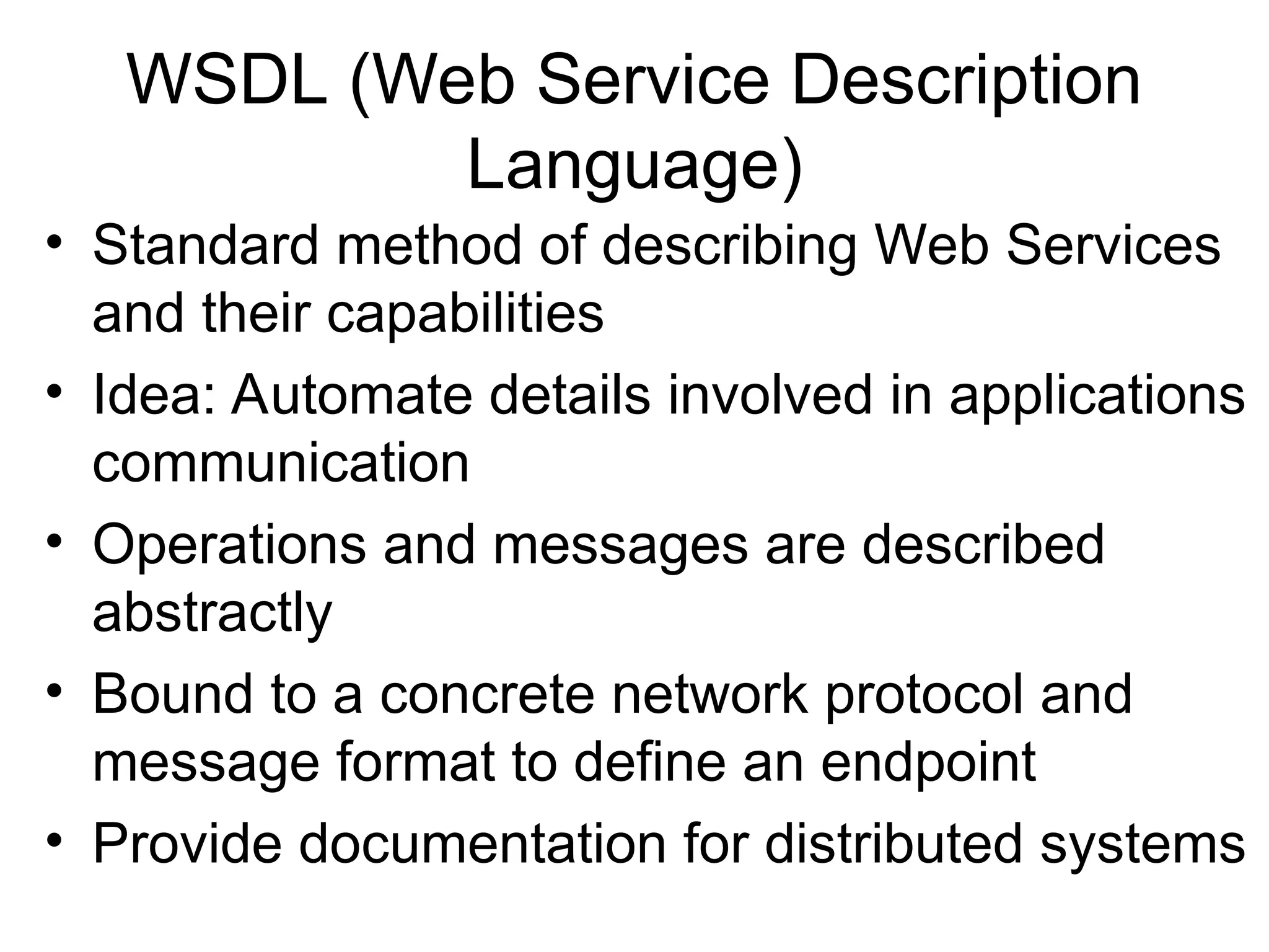 WSDL (Web Service Description Language) • Standard method of describing Web Services and their capabilities • Idea: Automate details involved in applications communication • Operations and messages are described abstractly • Bound to a concrete network protocol and message format to define an endpoint • Provide documentation for distributed systems 