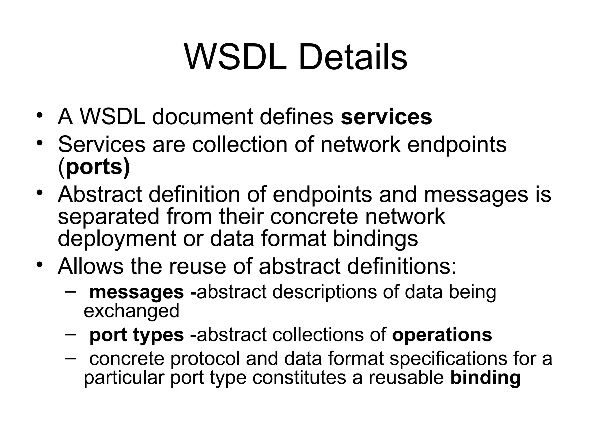 WSDL Details • A WSDL document defines services • Services are collection of network endpoints (ports) • Abstract definition of endpoints and messages is separated from their concrete network deployment or data format bindings • Allows the reuse of abstract definitions: – messages -abstract descriptions of data being exchanged – port types -abstract collections of operations – concrete protocol and data format specifications for a particular port type constitutes a reusable binding 
