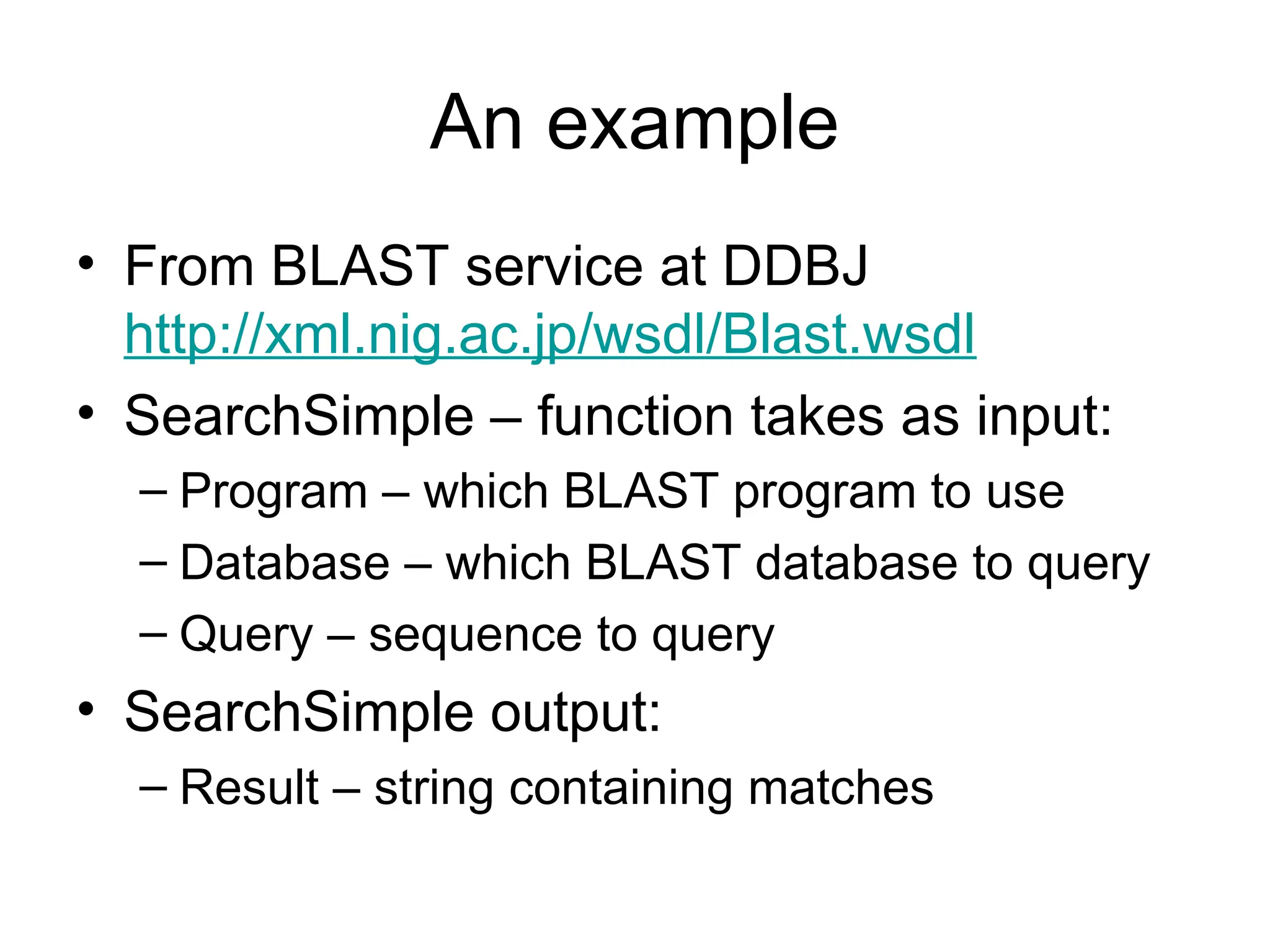 An example • From BLAST service at DDBJ http://xml.nig.ac.jp/wsdl/Blast.wsdl • SearchSimple – function takes as input: – Program – which BLAST program to use – Database – which BLAST database to query – Query – sequence to query • SearchSimple output: – Result – string containing matches 