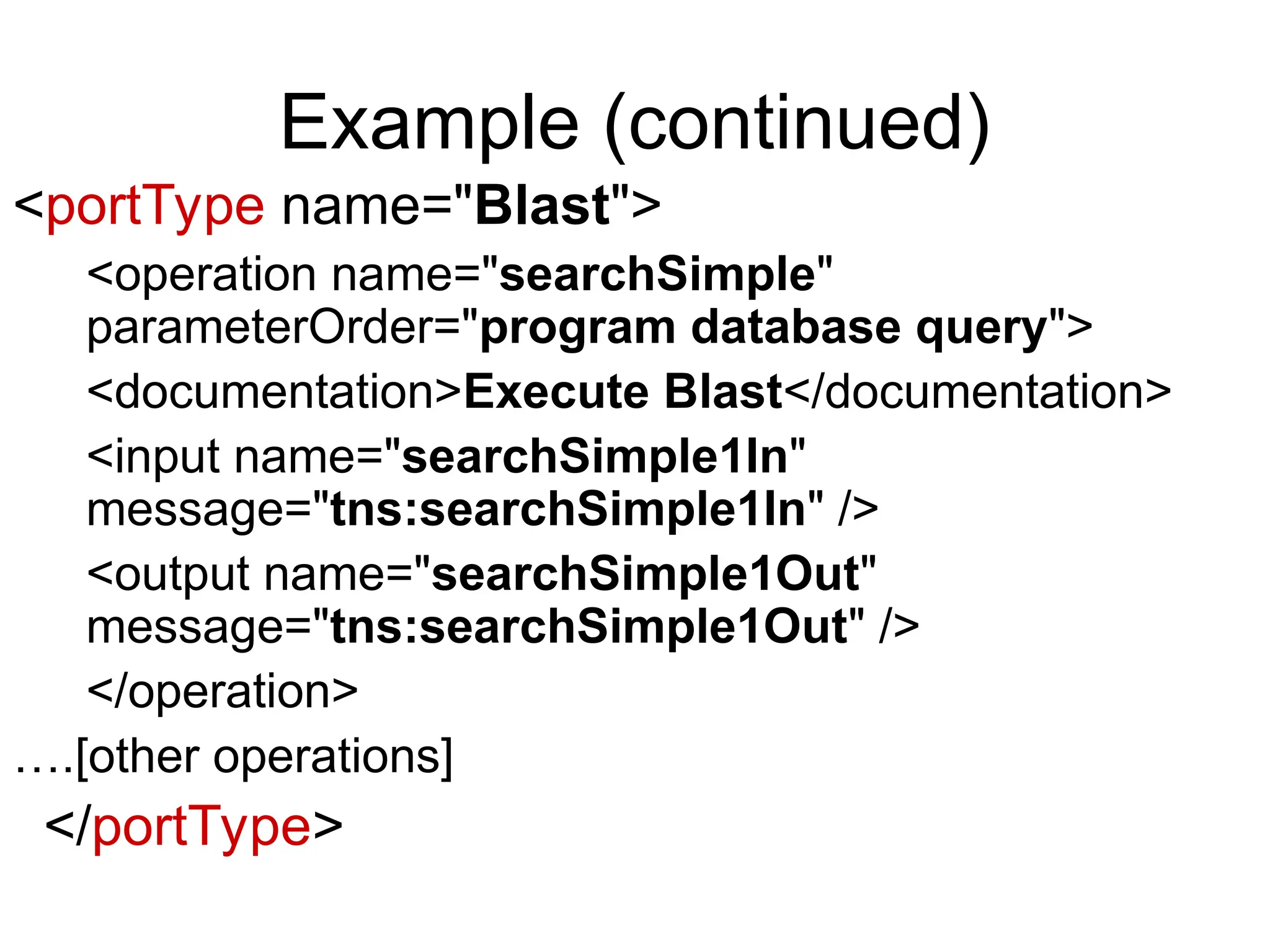 Example (continued) <portType name="Blast"> <operation name="searchSimple" parameterOrder="program database query"> <documentation>Execute Blast</documentation> <input name="searchSimple1In" message="tns:searchSimple1In" /> <output name="searchSimple1Out" message="tns:searchSimple1Out" /> </operation> ….[other operations] </portType> 