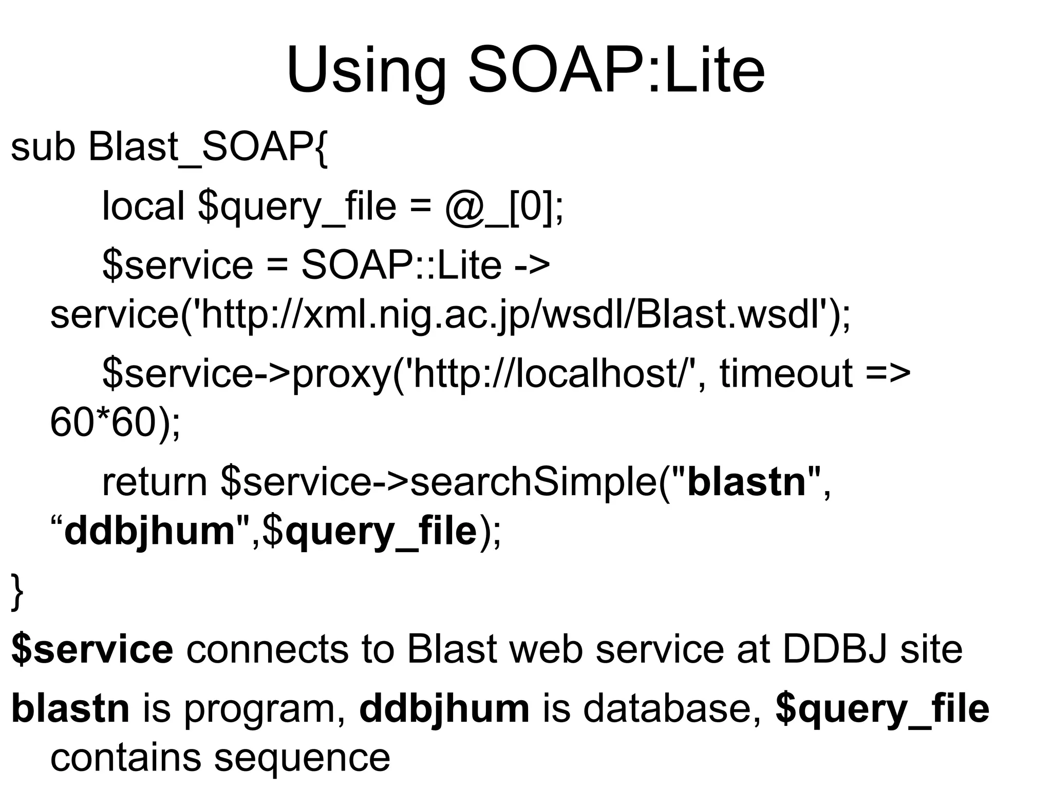 Using SOAP:Lite sub Blast_SOAP{ local $query_file = @_[0]; $service = SOAP::Lite -> service('http://xml.nig.ac.jp/wsdl/Blast.wsdl'); $service->proxy('http://localhost/', timeout => 60*60); return $service->searchSimple("blastn", “ddbjhum",$query_file); } $service connects to Blast web service at DDBJ site blastn is program, ddbjhum is database, $query_file contains sequence 